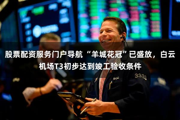 股票配资服务门户导航 “羊城花冠”已盛放，白云机场T3初步达到竣工验收条件