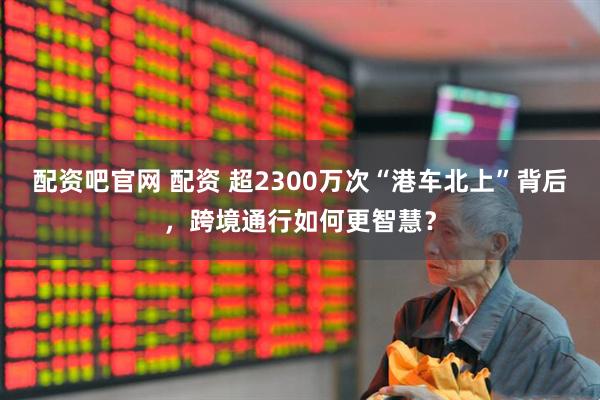 配资吧官网 配资 超2300万次“港车北上”背后，跨境通行如何更智慧？