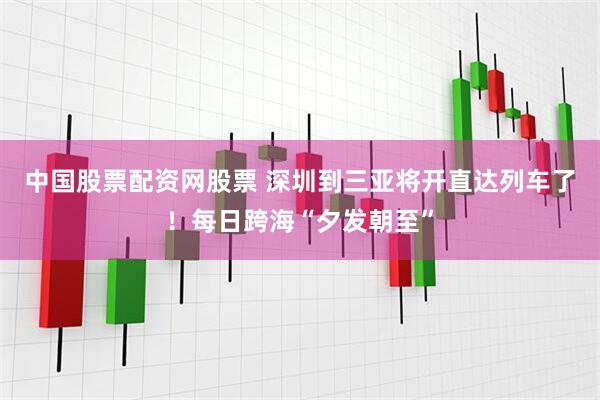 中国股票配资网股票 深圳到三亚将开直达列车了！每日跨海“夕发朝至”
