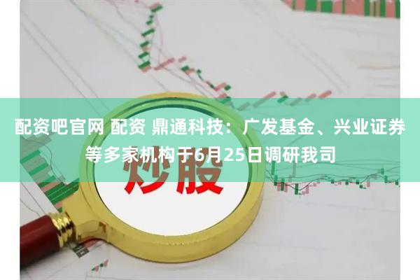 配资吧官网 配资 鼎通科技：广发基金、兴业证券等多家机构于6月25日调研我司