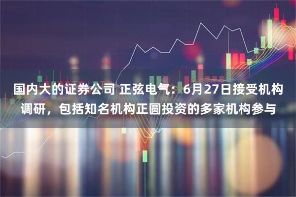 国内大的证券公司 正弦电气：6月27日接受机构调研，包括知名机构正圆投资的多家机构参与