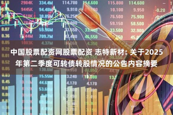中国股票配资网股票配资 志特新材: 关于2025年第二季度可转债转股情况的公告内容摘要