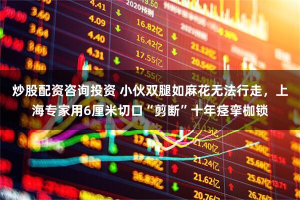 炒股配资咨询投资 小伙双腿如麻花无法行走，上海专家用6厘米切口“剪断”十年痉挛枷锁