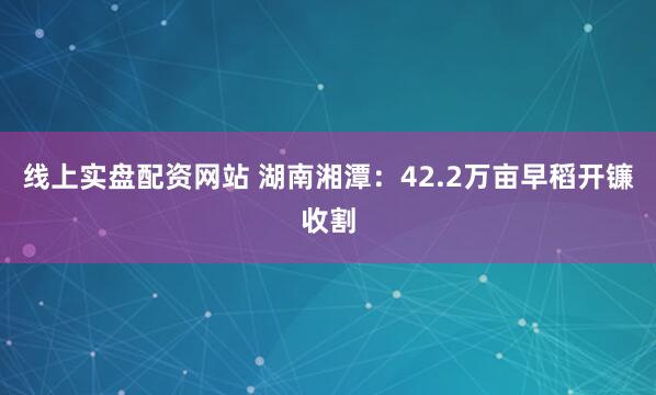 线上实盘配资网站 湖南湘潭：42.2万亩早稻开镰收割