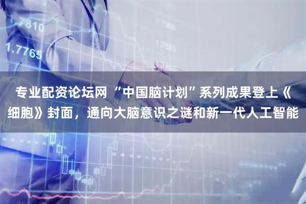 专业配资论坛网 “中国脑计划”系列成果登上《细胞》封面，通向大脑意识之谜和新一代人工智能
