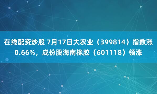 在线配资炒股 7月17日大农业（399814）指数涨0.66%，成份股海南橡胶（601118）领涨