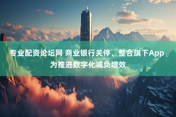 专业配资论坛网 商业银行关停、整合旗下App 为推进数字化减负增效