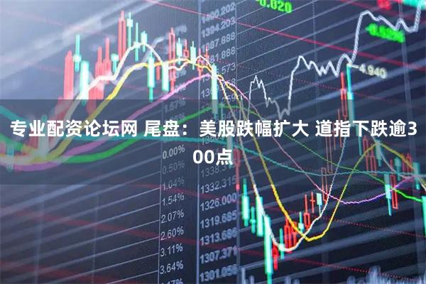 专业配资论坛网 尾盘:美股跌幅扩大 道指下跌逾300点
