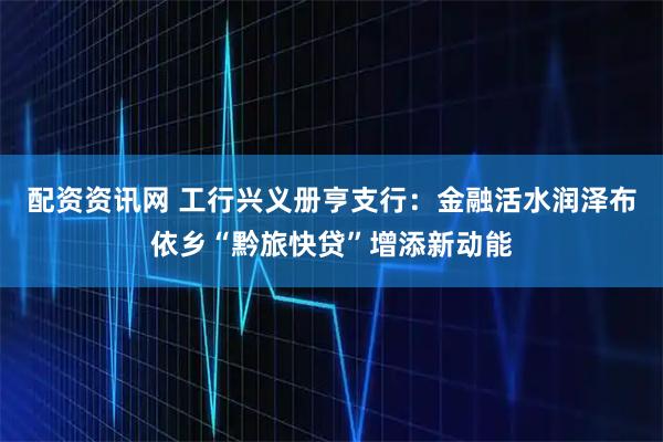 配资资讯网 工行兴义册亨支行:金融活水润泽布依乡“黔旅快贷”增添新动能