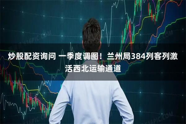 炒股配资询问 一季度调图！兰州局384列客列激活西北运输通道