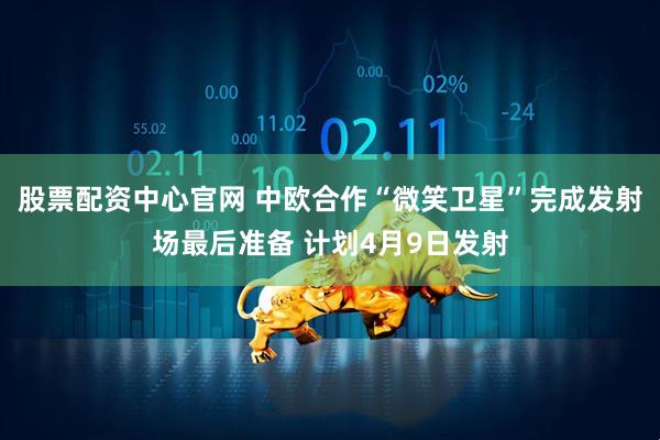 股票配资中心官网 中欧合作“微笑卫星”完成发射场最后准备 计划4月9日发射