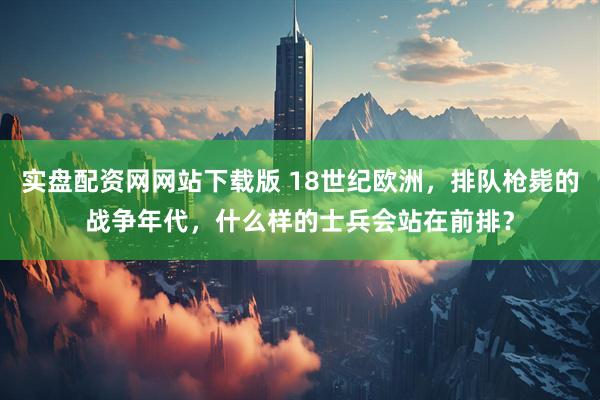 实盘配资网网站下载版 18世纪欧洲,排队枪毙的战争年代,什么样的士兵会站在前排?