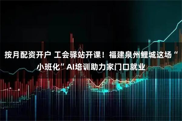 按月配资开户 工会驿站开课！福建泉州鲤城这场“小班化”AI培训助力家门口就业