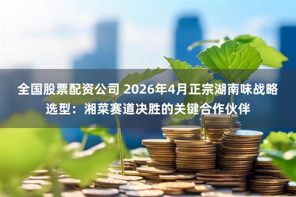 全国股票配资公司 2026年4月正宗湖南味战略选型：湘菜赛道决胜的关键合作伙伴
