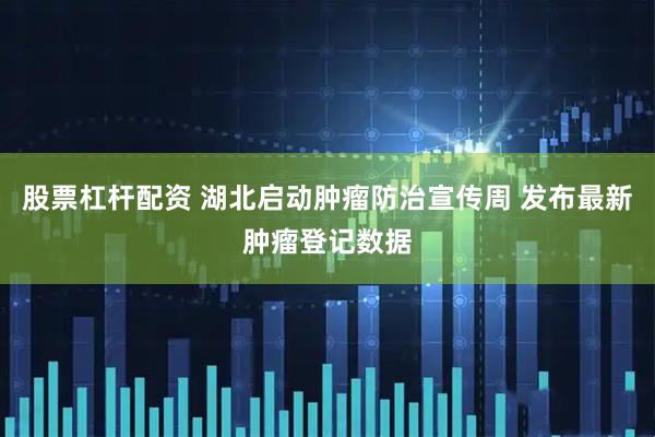 股票杠杆配资 湖北启动肿瘤防治宣传周 发布最新肿瘤登记数据