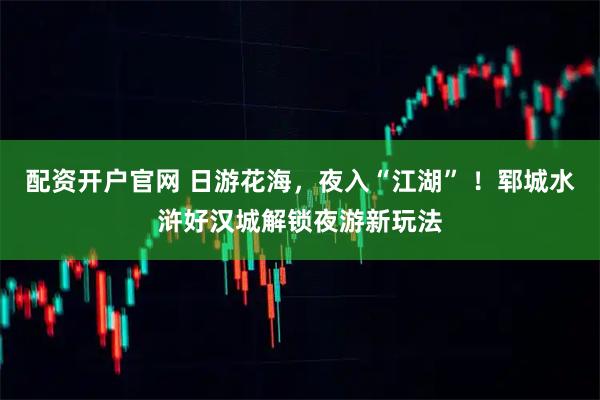配资开户官网 日游花海，夜入“江湖” ！郓城水浒好汉城解锁夜游新玩法