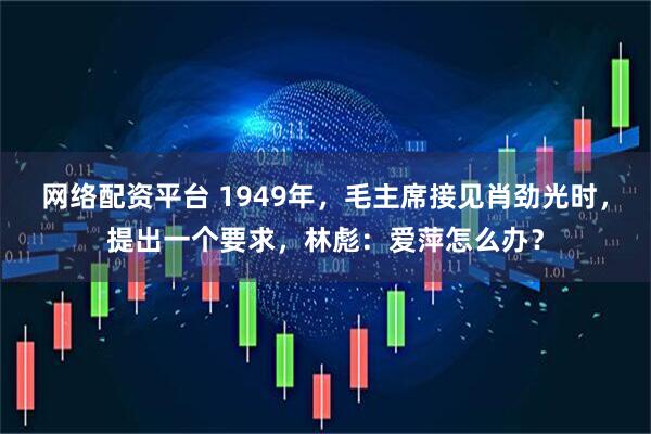 网络配资平台 1949年，毛主席接见肖劲光时，提出一个要求，林彪：爱萍怎么办？