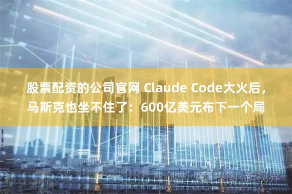 股票配资的公司官网 Claude Code大火后，马斯克也坐不住了：600亿美元布下一个局