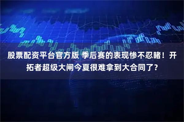 股票配资平台官方版 季后赛的表现惨不忍睹！开拓者超级大闸今夏很难拿到大合同了？