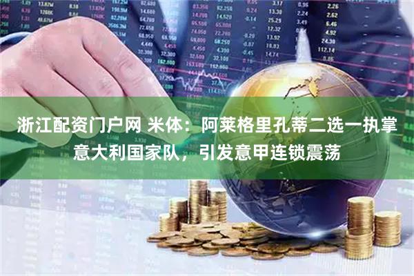 浙江配资门户网 米体：阿莱格里孔蒂二选一执掌意大利国家队，引发意甲连锁震荡