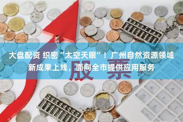 大盘配资 织密“太空天眼”！广州自然资源领域新成果上线，面向全市提供应用服务