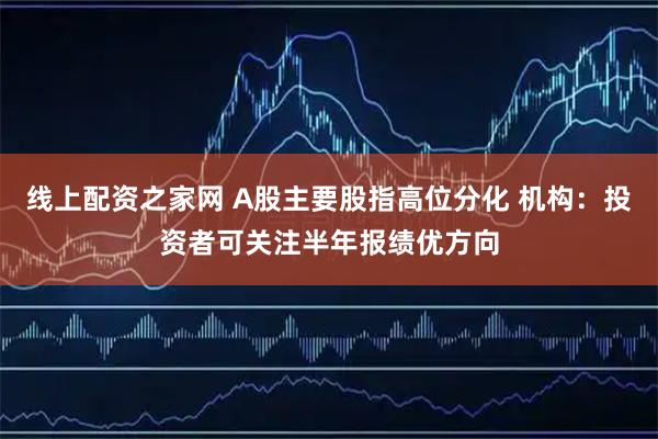 线上配资之家网 A股主要股指高位分化 机构：投资者可关注半年报绩优方向