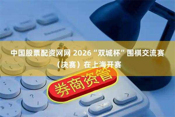 中国股票配资网网 2026“双城杯”围棋交流赛（决赛）在上海开赛