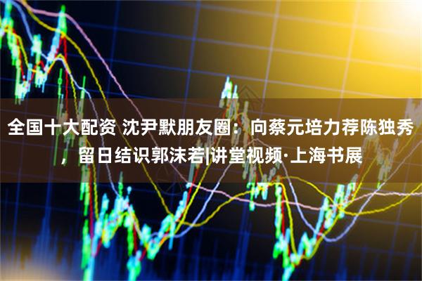 全国十大配资 沈尹默朋友圈：向蔡元培力荐陈独秀，留日结识郭沫若|讲堂视频·上海书展