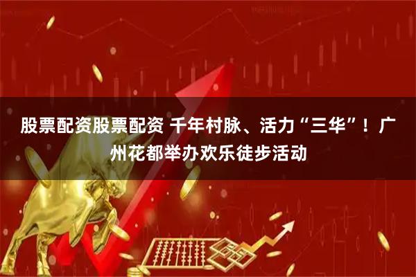 股票配资股票配资 千年村脉、活力“三华”！广州花都举办欢乐徒步活动